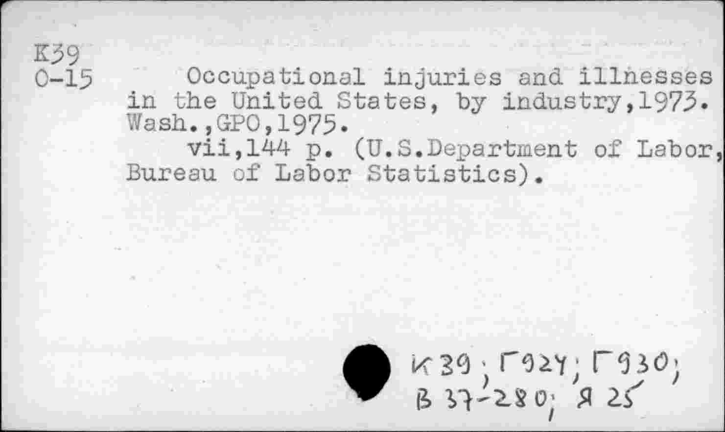 ﻿K59
0-15 Occupational injuries and illnesses in the United States, by industry,1973. Wash.,GPO,1975.
vii,144 p. (U.S.Department of Labor, Bureau of Labor Statistics).
K30 ' T92Y; I SSO;